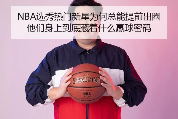 NBA选秀热门新星为何总能提前出圈 他们身上到底藏着什么赢球密码