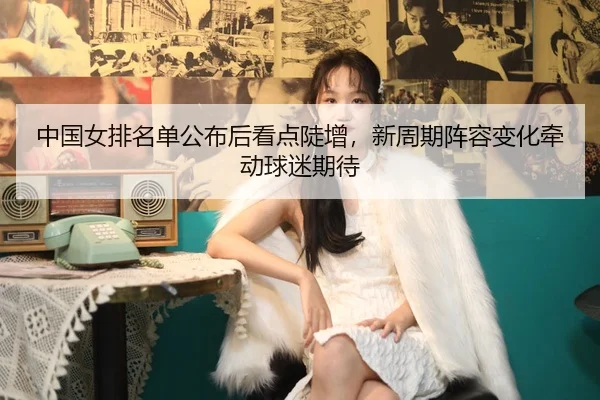 中国女排名单公布后看点陡增，新周期阵容变化牵动球迷期待