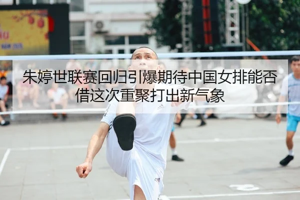 朱婷世联赛回归引爆期待中国女排能否借这次重聚打出新气象